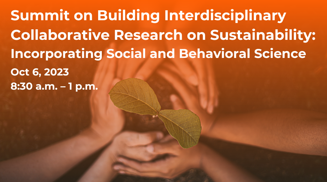 Summit on Building Interdisciplinary Collaborative Research on Sustainability Incorporating Social and Behavioral Science October 6th, 2023, 8:30 a.m. to 1:00 p.m.